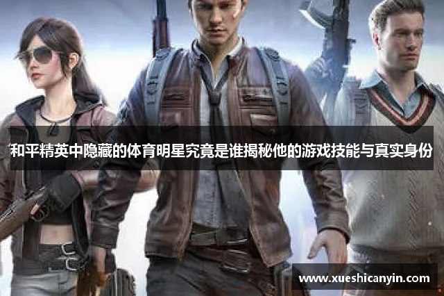 和平精英中隐藏的体育明星究竟是谁揭秘他的游戏技能与真实身份