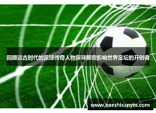 回顾远古时代的足球传奇人物探寻那些影响世界足坛的开创者